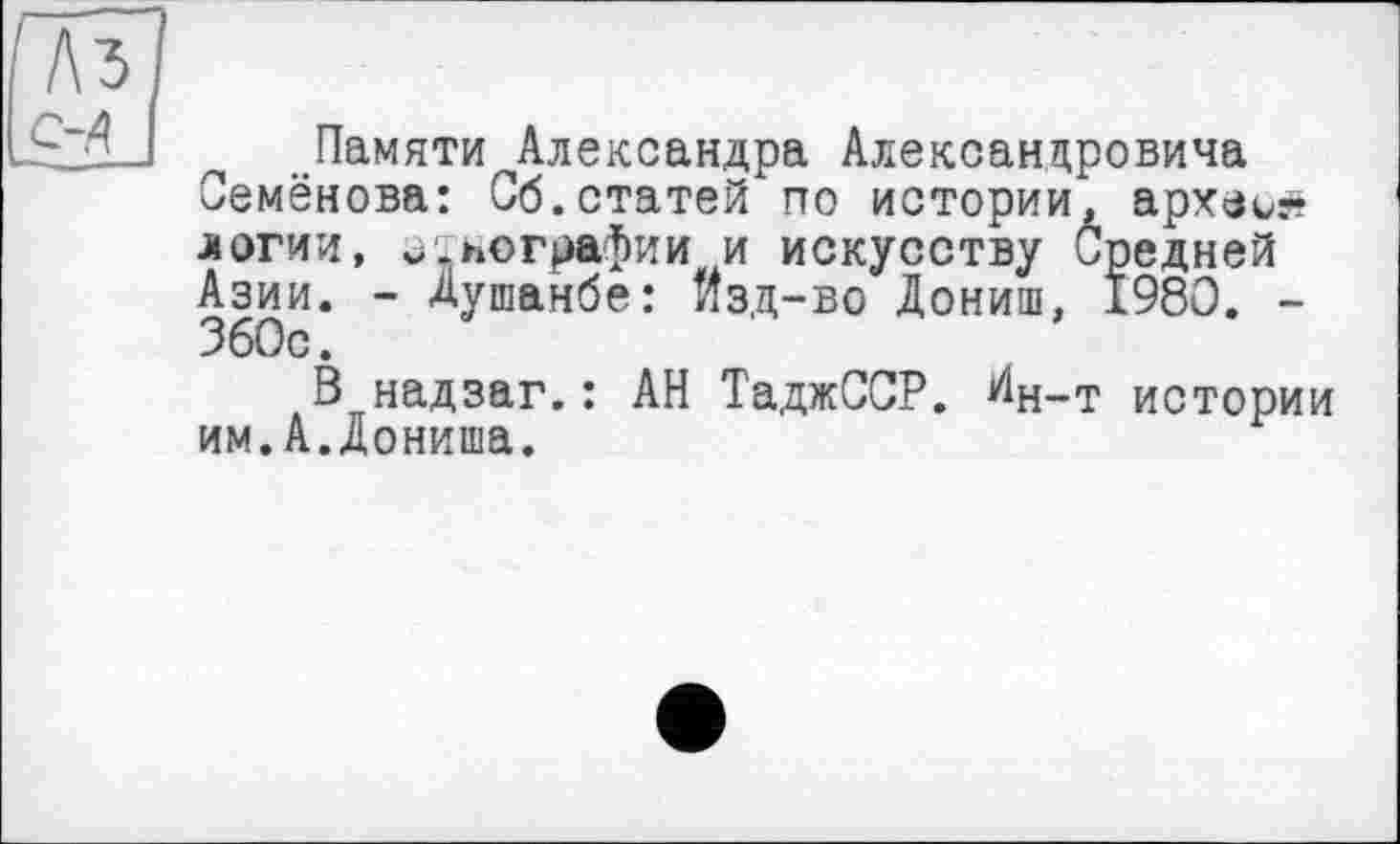 ﻿Памяти Александра Александровича Семёнова: Сб.статей по истории, археи^ логии, и.пографии и искусству Средней Азии. - Душанбе: изд-во Дониш, 1980. -360с.
В надзаг.: АН ТаджССР. Дн-т истории им.А.Дониша.